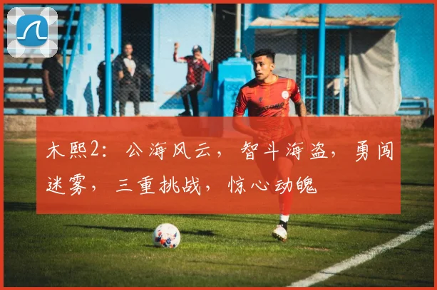 木熙2：公海风云，智斗海盗，勇闯迷雾，三重挑战，惊心动魄