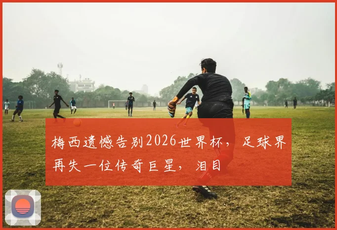 梅西遗憾告别2026世界杯，足球界再失一位传奇巨星，泪目