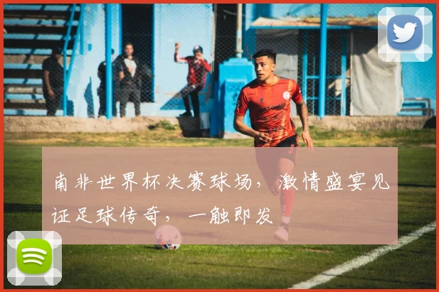 南非世界杯决赛球场，激情盛宴见证足球传奇，一触即发