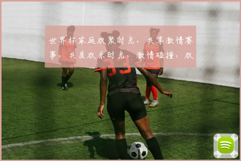 世界杯家庭欢聚时光，共享激情赛事，共度欢乐时光，激情碰撞，欢乐无限