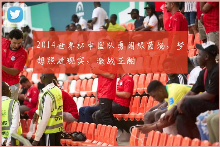 2014世界杯中国队勇闯绿茵场，梦想照进现实，激战正酣