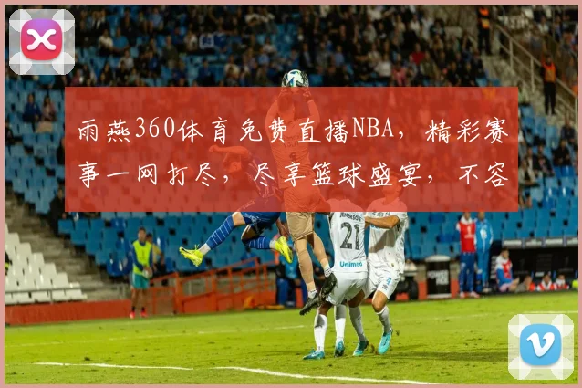 雨燕360体育免费直播NBA，精彩赛事一网打尽，尽享篮球盛宴，不容错过，三重福利等你来