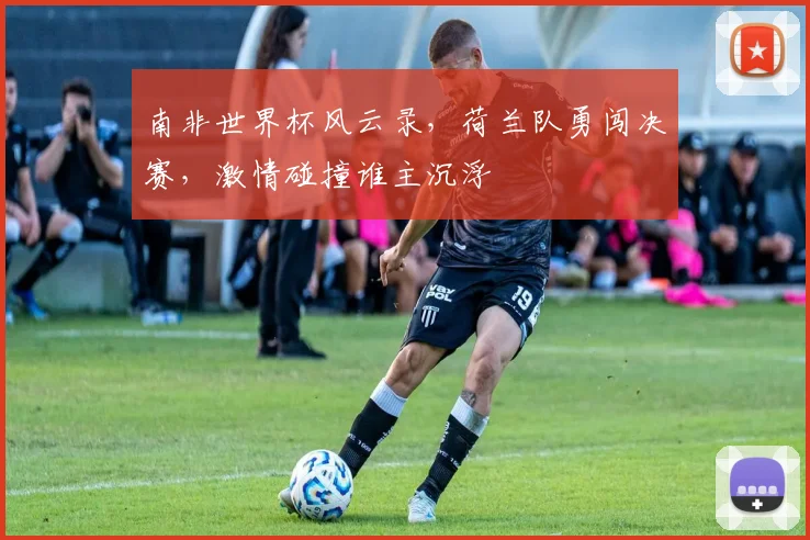 南非世界杯风云录，荷兰队勇闯决赛，激情碰撞谁主沉浮