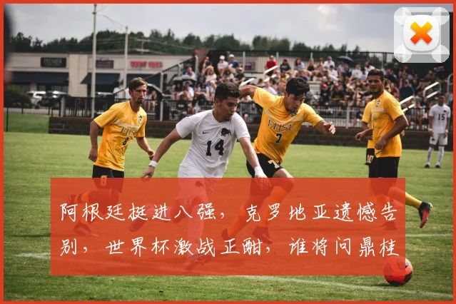 阿根廷挺进八强，克罗地亚遗憾告别，世界杯激战正酣，谁将问鼎桂冠
